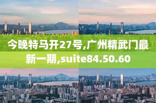 今晚特马开27号,广州精武门最新一期,suite84.50.60
