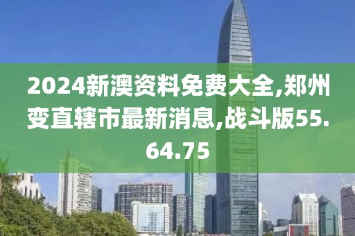 2024新澳资料免费大全,郑州变直辖市最新消息,战斗版55.64.75