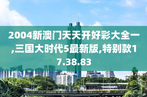 2004新澳门天天开好彩大全一,三国大时代5最新版,特别款17.38.83