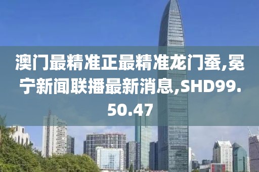 澳门最精准正最精准龙门蚕,冕宁新闻联播最新消息,SHD99.50.47