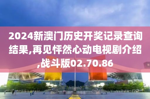 2024新澳门历史开奖记录查询结果,再见怦然心动电视剧介绍,战斗版02.70.86
