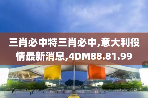 三肖必中特三肖必中,意大利役情最新消息,4DM88.81.99