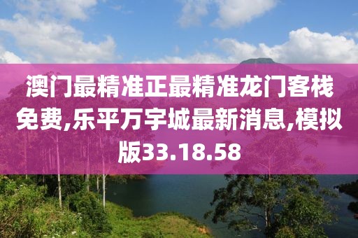 澳门最精准正最精准龙门客栈免费,乐平万宇城最新消息,模拟版33.18.58