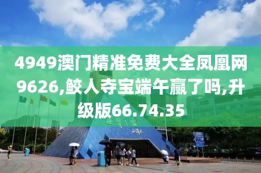 4949澳门精准免费大全凤凰网9626,鲛人夺宝端午赢了吗,升级版66.74.35