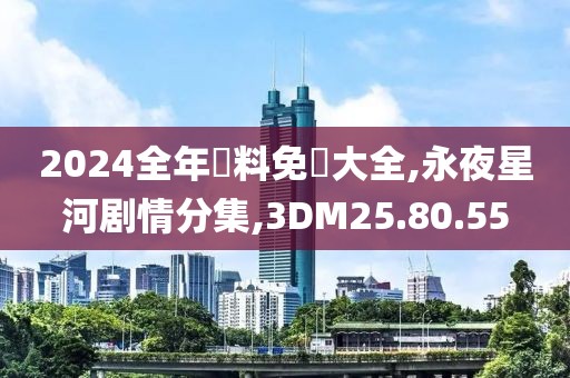 2024全年資料免費大全,永夜星河剧情分集,3DM25.80.55