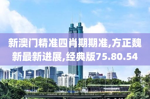 新澳门精准四肖期期准,方正魏新最新进展,经典版75.80.54