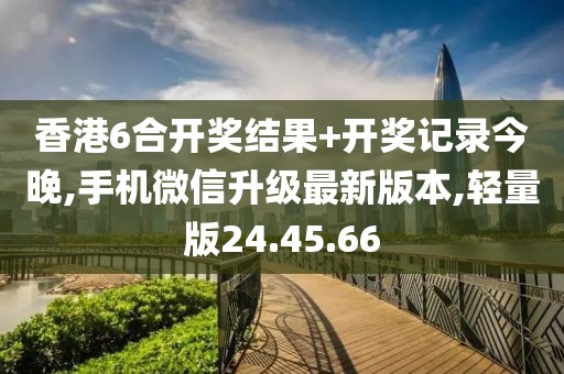 香港6合开奖结果+开奖记录今晚,手机微信升级最新版本,轻量版24.45.66