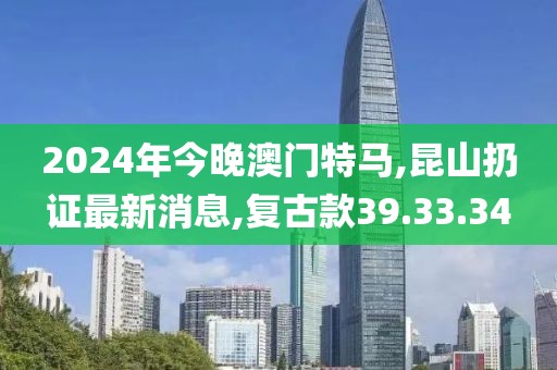 2024年今晚澳门特马,昆山扔证最新消息,复古款39.33.34