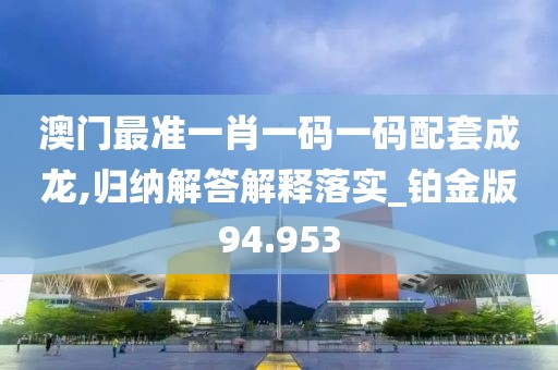 澳门最准一肖一码一码配套成龙,归纳解答解释落实_铂金版94.953
