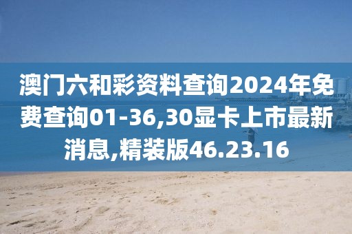 澳门六和彩资料查询2024年免费查询01-36,30显卡上市最新消息,精装版46.23.16