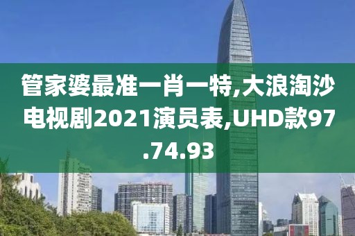 管家婆最准一肖一特,大浪淘沙电视剧2021演员表,UHD款97.74.93