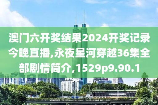 澳门六开奖结果2024开奖记录今晚直播,永夜星河穿越36集全部剧情简介,1529p9.90.1