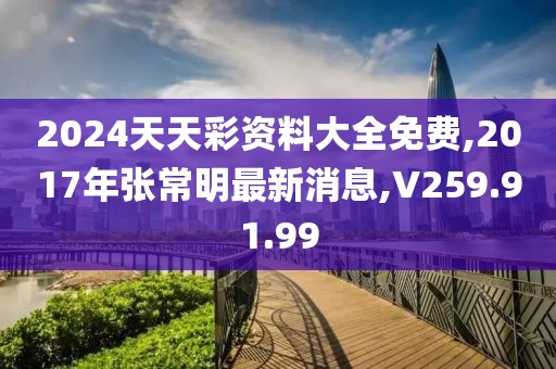 2024天天彩资料大全免费,2017年张常明最新消息,V259.91.99