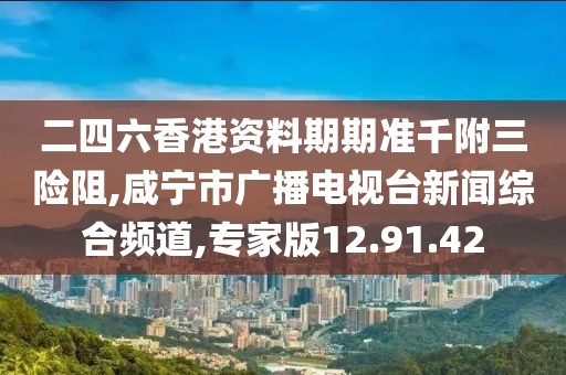 二四六香港资料期期准千附三险阻,咸宁市广播电视台新闻综合频道,专家版12.91.42