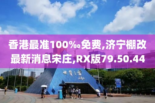 香港最准100‰免费,济宁棚改最新消息宋庄,RX版79.50.44