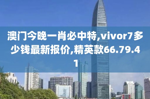 澳门今晚一肖必中特,vivor7多少钱最新报价,精英款66.79.41