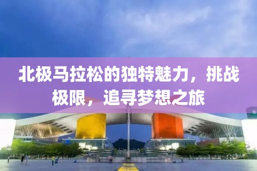 北极马拉松的独特魅力，挑战极限，追寻梦想之旅