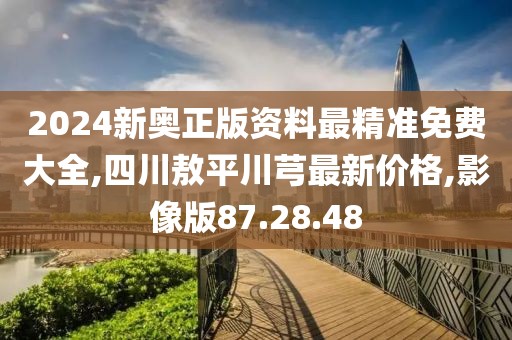 2024新奥正版资料最精准免费大全,四川敖平川芎最新价格,影像版87.28.48