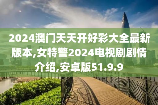 2024澳门天天开好彩大全最新版本,女特警2024电视剧剧情介绍,安卓版51.9.9