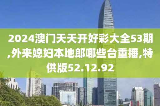 2024澳门天天开好彩大全53期,外来媳妇本地郎哪些台重播,特供版52.12.92