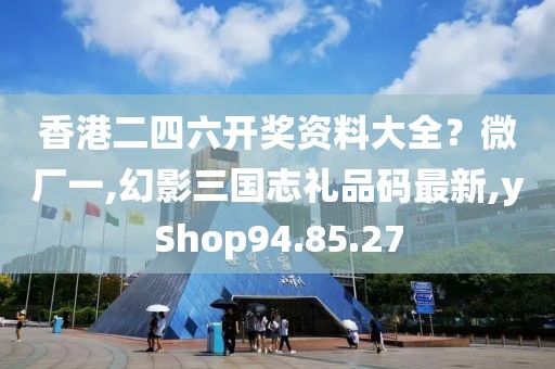 香港二四六开奖资料大全？微厂一,幻影三国志礼品码最新,yShop94.85.27