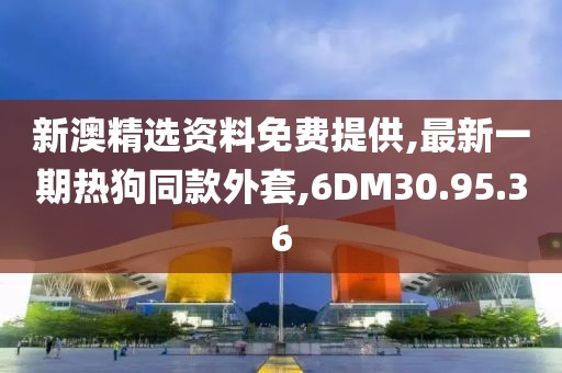 新澳精选资料免费提供,最新一期热狗同款外套,6DM30.95.36