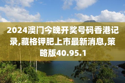 2024澳门今晚开奖号码香港记录,藏格钾肥上市最新消息,策略版40.95.1