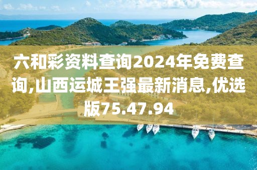 六和彩资料查询2024年免费查询,山西运城王强最新消息,优选版75.47.94