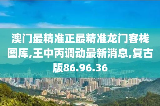澳门最精准正最精准龙门客栈图库,王中丙调动最新消息,复古版86.96.36