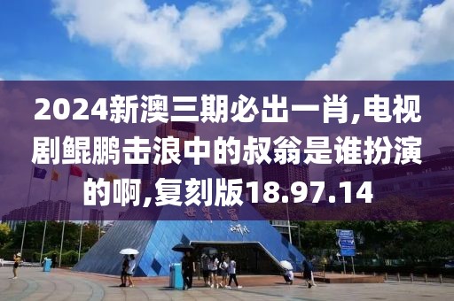 2024新澳三期必出一肖,电视剧鲲鹏击浪中的叔翁是谁扮演的啊,复刻版18.97.14