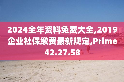 2024全年资料免费大全,2019企业社保缴费最新规定,Prime42.27.58