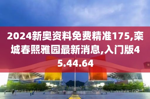 2024新奥资料免费精准175,栾城春熙雅园最新消息,入门版45.44.64