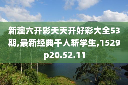 新澳六开彩天天开好彩大全53期,最新经典千人斩学生,1529p20.52.11