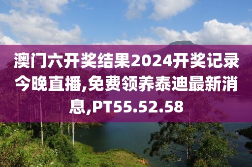 澳门六开奖结果2024开奖记录今晚直播,免费领养泰迪最新消息,PT55.52.58