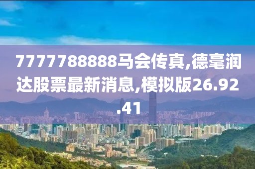 7777788888马会传真,德毫润达股票最新消息,模拟版26.92.41
