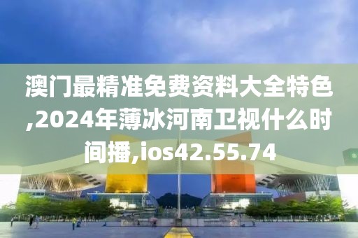 澳门最精准免费资料大全特色,2024年薄冰河南卫视什么时间播,ios42.55.74