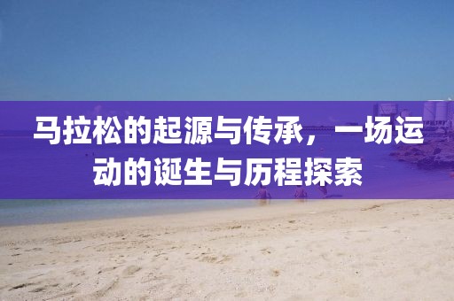 马拉松的起源与传承，一场运动的诞生与历程探索