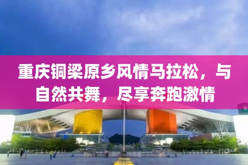重庆铜梁原乡风情马拉松，与自然共舞，尽享奔跑激情