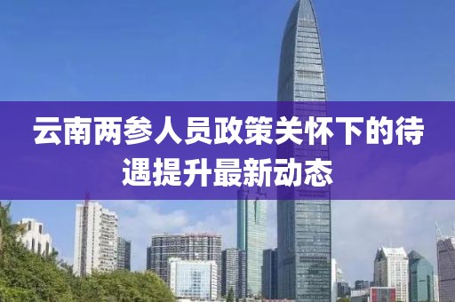 云南两参人员政策关怀下的待遇提升最新动态