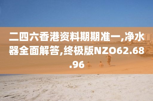 二四六香港资料期期准一,净水器全面解答,终极版NZO62.68.96