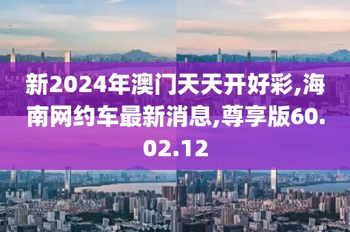 新2024年澳门天天开好彩,海南网约车最新消息,尊享版60.02.12