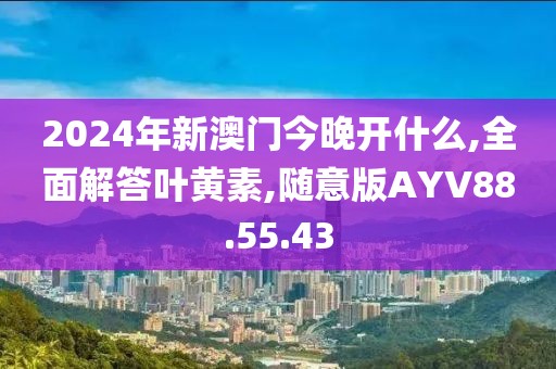 2024年新澳门今晚开什么,全面解答叶黄素,随意版AYV88.55.43