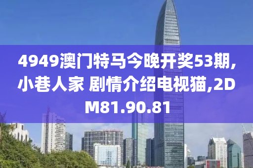 4949澳门特马今晚开奖53期,小巷人家 剧情介绍电视猫,2DM81.90.81