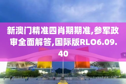 新澳门精准四肖期期准,参军政审全面解答,国际版RLO6.09.40