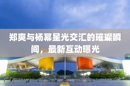 郑爽与杨幂星光交汇的璀璨瞬间，最新互动曝光