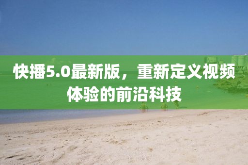 快播5.0最新版，重新定义视频体验的前沿科技