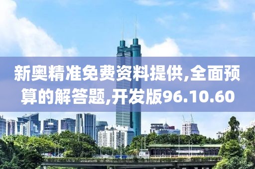 新奥精准免费资料提供,全面预算的解答题,开发版96.10.60