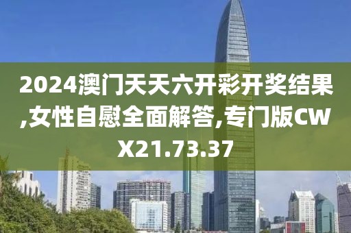2024澳门天天六开彩开奖结果,女性自慰全面解答,专门版CWX21.73.37