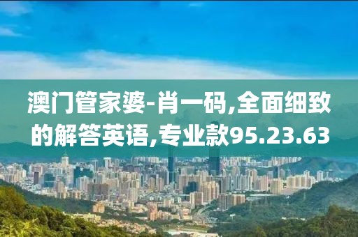 澳门管家婆-肖一码,全面细致的解答英语,专业款95.23.63