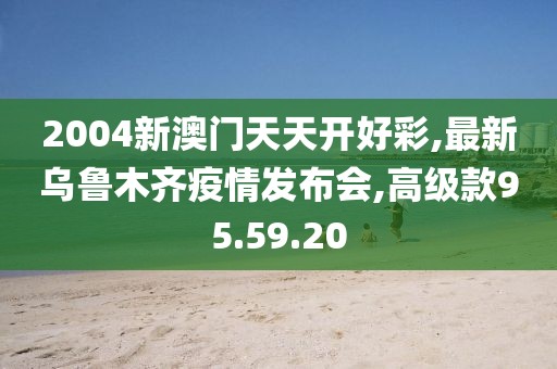 2004新澳门天天开好彩,最新乌鲁木齐疫情发布会,高级款95.59.20